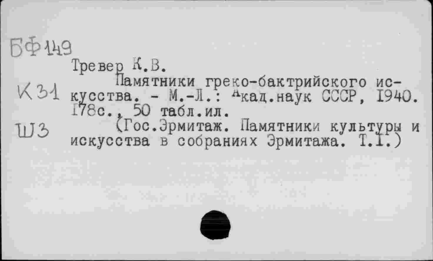 ﻿B$W9
Тревер К.В.
. /„ . Памятники греко-бактрийского ис-
КМ кусства. - М.-Л.: лкад.наук СССР, 1940.
178с.. 50 табл.ил.
ЋП (Гос.Эрмитаж. Памятники культуры и искусства в собраниях Эрмитажа. Т.1.)